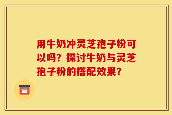 用牛奶冲灵芝孢子粉可以吗？探讨牛奶与灵芝孢子粉的搭配效果？-第1张图片-灵芝之家