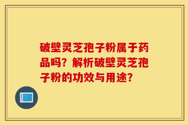 破壁灵芝孢子粉属于药品吗?解析破壁灵芝孢子粉的功效与用途?-第1张图片-灵芝之家 破壁灵芝孢子粉属于药品吗?解析破壁灵芝孢子粉的功效与用途?-第1张图片-灵芝之家