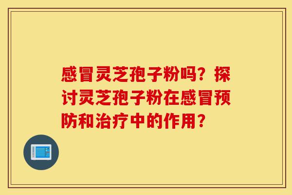 感冒灵芝孢子粉吗?探讨灵芝孢子粉在感冒预防和治疗中的作用?-第1张图片-灵芝之家 感冒灵芝孢子粉吗?探讨灵芝孢子粉在感冒预防和治疗中的作用?-第1张图片-灵芝之家