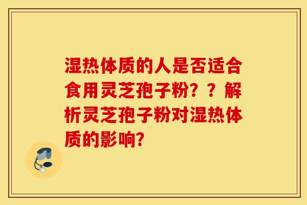 湿热体质的人是否适合食用灵芝孢子粉？？解析灵芝孢子粉对湿热体质的影响？-第1张图片-灵芝之家