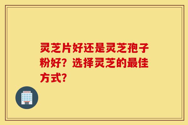 灵芝片好还是灵芝孢子粉好？选择灵芝的最佳方式？-第1张图片-灵芝之家