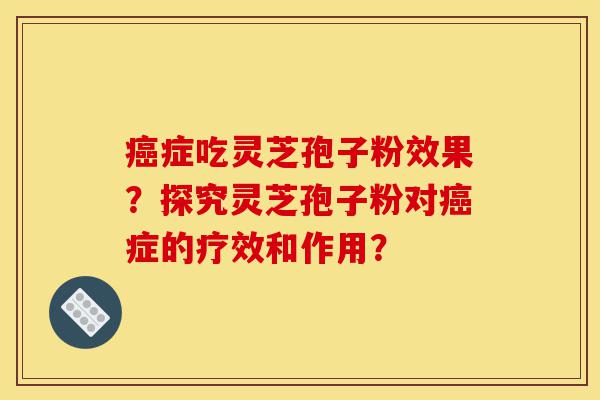 癌症吃灵芝孢子粉效果？探究灵芝孢子粉对癌症的疗效和作用？-第1张图片-灵芝之家