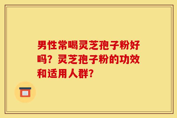 男性常喝灵芝孢子粉好吗？灵芝孢子粉的功效和适用人群？-第1张图片-灵芝之家