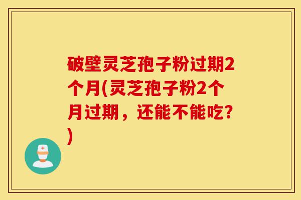 破壁灵芝孢子粉过期2个月(灵芝孢子粉2个月过期,还能不能吃?)-第1张图片-灵芝之家 破壁灵芝孢子粉过期2个月(灵芝孢子粉2个月过期,还能不能吃?)-第1张图片-灵芝之家