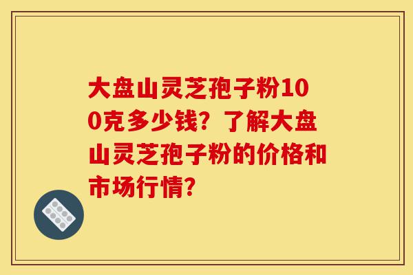 大盘山灵芝孢子粉100克多少钱？了解大盘山灵芝孢子粉的价格和市场行情？-第1张图片-灵芝之家