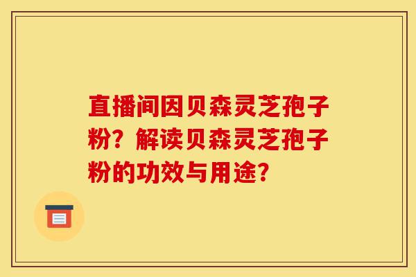 直播间因贝森灵芝孢子粉?解读贝森灵芝孢子粉的功效与用途?-第1张图片-灵芝之家 直播间因贝森灵芝孢子粉?解读贝森灵芝孢子粉的功效与用途?-第1张图片-灵芝之家