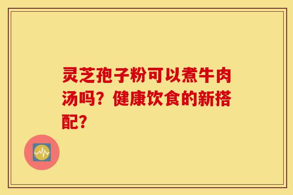 灵芝孢子粉可以煮牛肉汤吗？健康饮食的新搭配？-第1张图片-灵芝之家