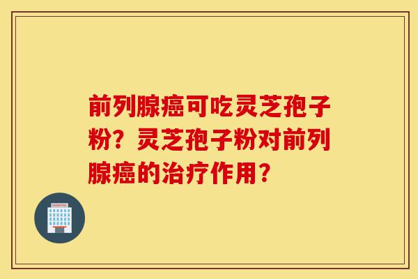 前列腺癌可吃灵芝孢子粉？灵芝孢子粉对前列腺癌的治疗作用？-第1张图片-灵芝之家