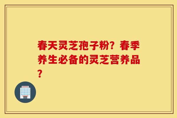 春天灵芝孢子粉？春季养生必备的灵芝营养品？-第1张图片-灵芝之家