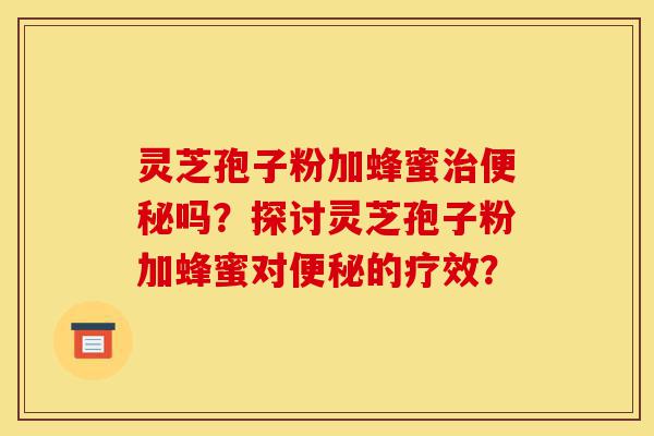 灵芝孢子粉加蜂蜜治便秘吗?探讨灵芝孢子粉加蜂蜜对便秘的疗效?-第1张图片-灵芝之家 灵芝孢子粉加蜂蜜治便秘吗?探讨灵芝孢子粉加蜂蜜对便秘的疗效?-第1张图片-灵芝之家