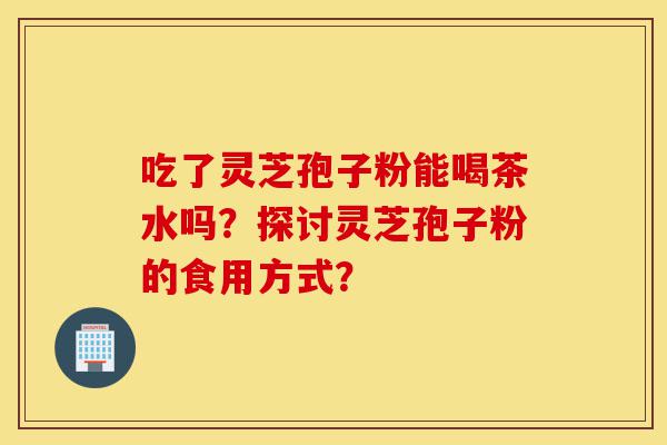 吃了灵芝孢子粉能喝茶水吗？探讨灵芝孢子粉的食用方式？-第1张图片-灵芝之家