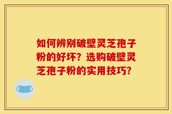 如何辨别破壁灵芝孢子粉的好坏？选购破壁灵芝孢子粉的实用技巧？-第1张图片-灵芝之家