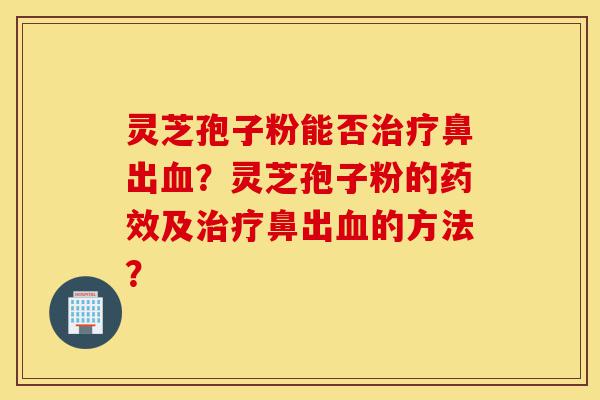 灵芝孢子粉能否治疗鼻出血？灵芝孢子粉的药效及治疗鼻出血的方法？-第1张图片-灵芝之家