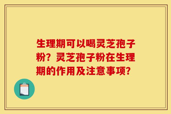 生理期可以喝灵芝孢子粉？灵芝孢子粉在生理期的作用及注意事项？-第1张图片-灵芝之家