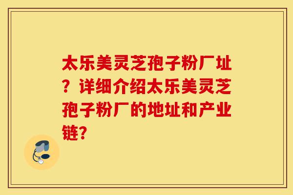太乐美灵芝孢子粉厂址?详细介绍太乐美灵芝孢子粉厂的地址和产业链?-第1张图片-灵芝之家 太乐美灵芝孢子粉厂址?详细介绍太乐美灵芝孢子粉厂的地址和产业链?-第1张图片-灵芝之家