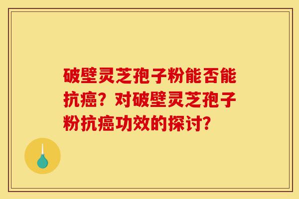 破壁灵芝孢子粉能否能抗癌？对破壁灵芝孢子粉抗癌功效的探讨？-第1张图片-灵芝之家