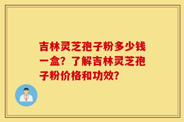 吉林灵芝孢子粉多少钱一盒？了解吉林灵芝孢子粉价格和功效？-第1张图片-灵芝之家