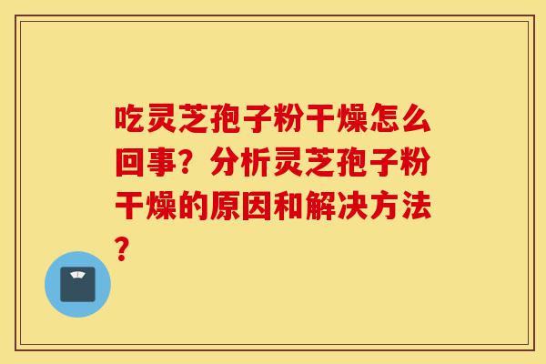 吃灵芝孢子粉干燥怎么回事?分析灵芝孢子粉干燥的原因和解决方法?-第1张图片-灵芝之家 吃灵芝孢子粉干燥怎么回事?分析灵芝孢子粉干燥的原因和解决方法?-第1张图片-灵芝之家