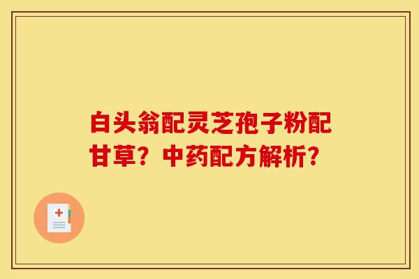 白头翁配灵芝孢子粉配甘草?中药配方解析?-第1张图片-灵芝之家 白头翁配灵芝孢子粉配甘草?中药配方解析?-第1张图片-灵芝之家