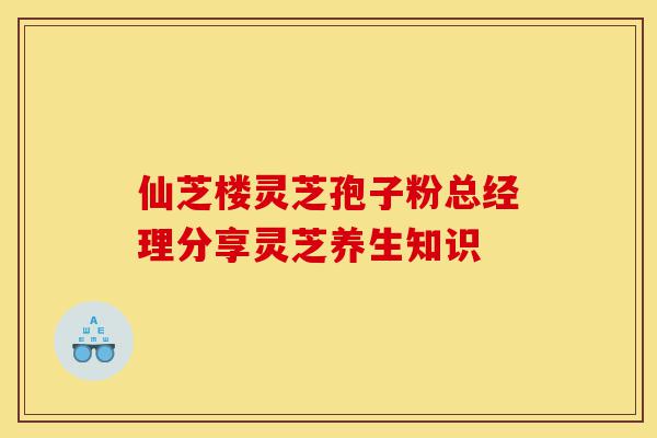 仙芝楼灵芝孢子粉总经理分享灵芝养生知识-第1张图片-灵芝之家