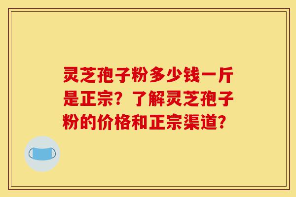 灵芝孢子粉多少钱一斤是正宗？了解灵芝孢子粉的价格和正宗渠道？-第1张图片-灵芝之家
