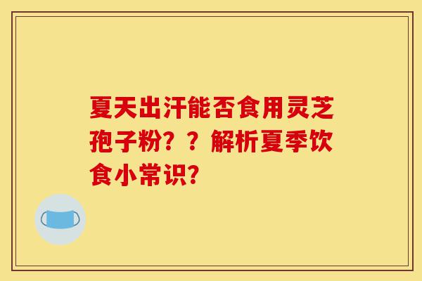 夏天出汗能否食用灵芝孢子粉？？解析夏季饮食小常识？-第1张图片-灵芝之家