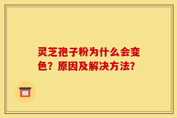 灵芝孢子粉为什么会变色?原因及解决方法?-第1张图片-灵芝之家 灵芝孢子粉为什么会变色?原因及解决方法?-第1张图片-灵芝之家