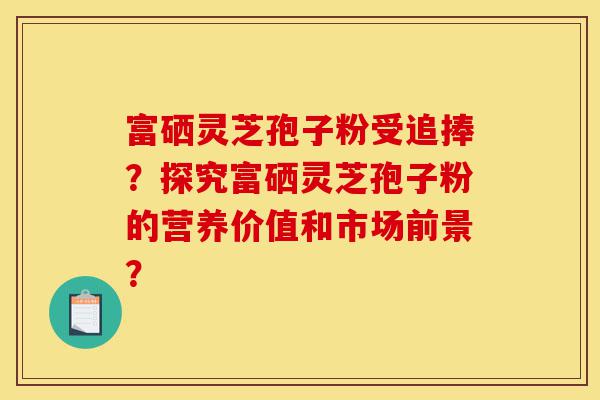 富硒灵芝孢子粉受追捧?探究富硒灵芝孢子粉的营养价值和市场前景?-第1张图片-灵芝之家 富硒灵芝孢子粉受追捧?探究富硒灵芝孢子粉的营养价值和市场前景?-第1张图片-灵芝之家