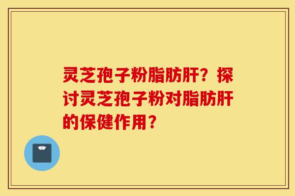 灵芝孢子粉脂肪肝？探讨灵芝孢子粉对脂肪肝的保健作用？-第1张图片-灵芝之家