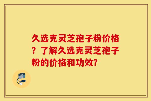 久选克灵芝孢子粉价格？了解久选克灵芝孢子粉的价格和功效？-第1张图片-灵芝之家