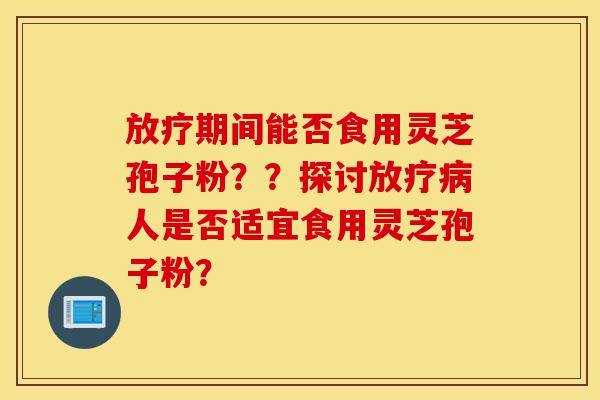 放疗期间能否食用灵芝孢子粉??探讨放疗病人是否适宜食用灵芝孢子粉?-第1张图片-灵芝之家 放疗期间能否食用灵芝孢子粉??探讨放疗病人是否适宜食用灵芝孢子粉?-第1张图片-灵芝之家