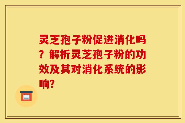 灵芝孢子粉促进消化吗？解析灵芝孢子粉的功效及其对消化系统的影响？-第1张图片-灵芝之家