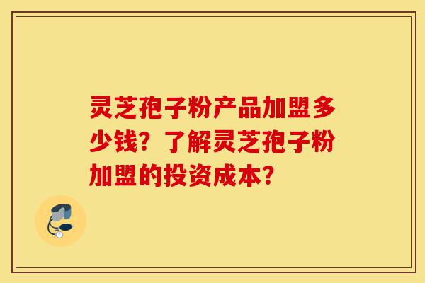 灵芝孢子粉产品加盟多少钱？了解灵芝孢子粉加盟的投资成本？-第1张图片-灵芝之家