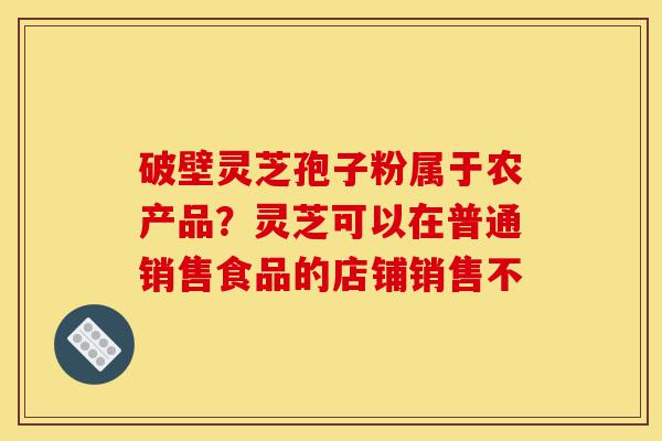 破壁灵芝孢子粉属于农产品?灵芝可以在普通销售食品的店铺销售不-第1张图片-灵芝之家 破壁灵芝孢子粉属于农产品?灵芝可以在普通销售食品的店铺销售不-第1张图片-灵芝之家