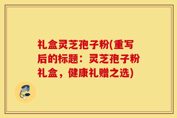 礼盒灵芝孢子粉(重写后的标题:灵芝孢子粉礼盒,健康礼赠之选)-第1张图片-灵芝之家 礼盒灵芝孢子粉(重写后的标题:灵芝孢子粉礼盒,健康礼赠之选)-第1张图片-灵芝之家