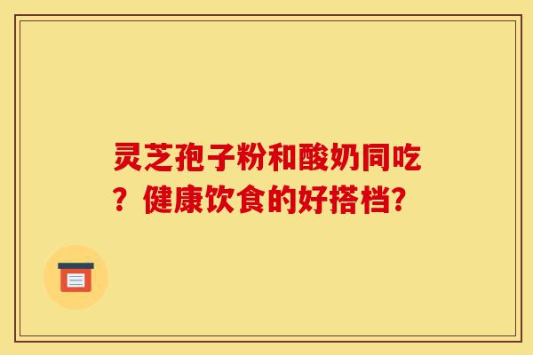 灵芝孢子粉和酸奶同吃?健康饮食的好搭档?-第1张图片-灵芝之家 灵芝孢子粉和酸奶同吃?健康饮食的好搭档?-第1张图片-灵芝之家