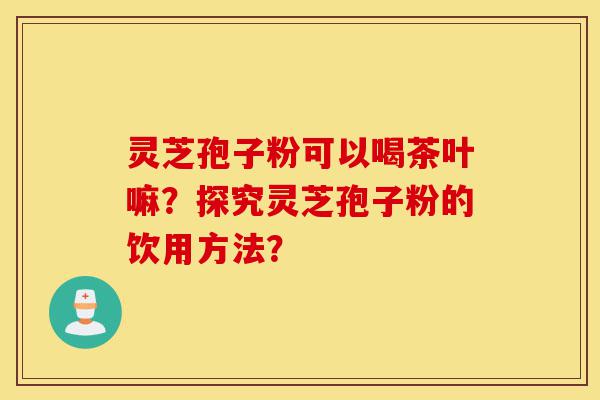 灵芝孢子粉可以喝茶叶嘛?探究灵芝孢子粉的饮用方法?-第1张图片-灵芝之家 灵芝孢子粉可以喝茶叶嘛?探究灵芝孢子粉的饮用方法?-第1张图片-灵芝之家