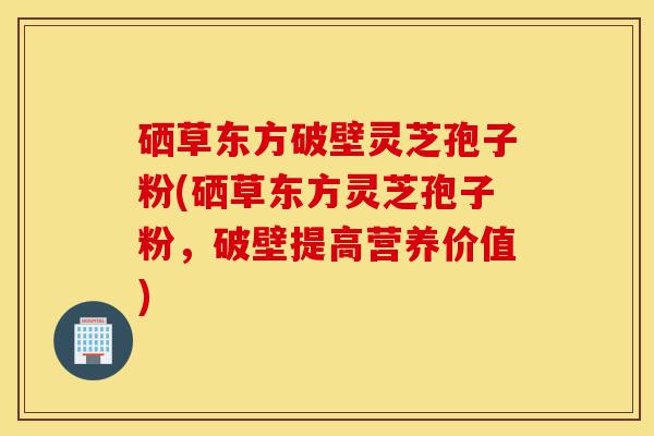 硒草东方破壁灵芝孢子粉(硒草东方灵芝孢子粉,破壁提高营养价值)-第1张图片-灵芝之家 硒草东方破壁灵芝孢子粉(硒草东方灵芝孢子粉,破壁提高营养价值)-第1张图片-灵芝之家