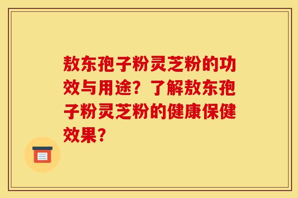 敖东孢子粉灵芝粉的功效与用途？了解敖东孢子粉灵芝粉的健康保健效果？-第1张图片-灵芝之家