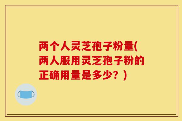 两个人灵芝孢子粉量(两人服用灵芝孢子粉的正确用量是多少?)-第1张图片-灵芝之家 两个人灵芝孢子粉量(两人服用灵芝孢子粉的正确用量是多少?)-第1张图片-灵芝之家