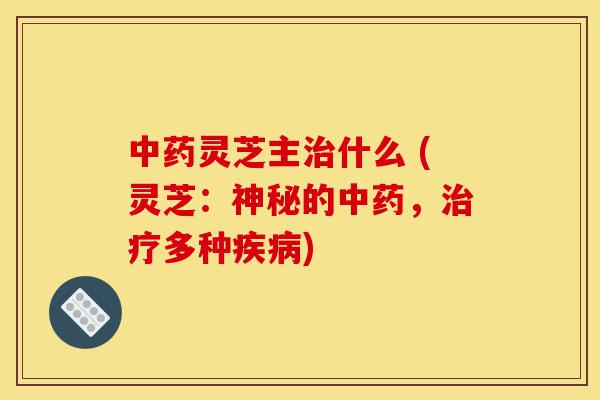 中药灵芝主治什么 (灵芝：神秘的中药，治疗多种疾病)-第1张图片-灵芝之家