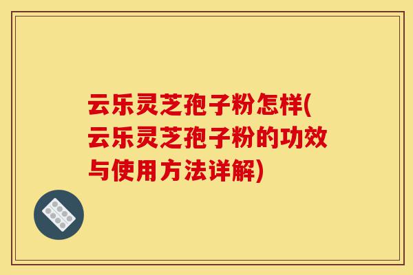 云乐灵芝孢子粉怎样(云乐灵芝孢子粉的功效与使用方法详解)-第1张图片-灵芝之家 云乐灵芝孢子粉怎样(云乐灵芝孢子粉的功效与使用方法详解)-第1张图片-灵芝之家