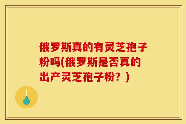 俄罗斯真的有灵芝孢子粉吗(俄罗斯是否真的出产灵芝孢子粉?)-第1张图片-灵芝之家 俄罗斯真的有灵芝孢子粉吗(俄罗斯是否真的出产灵芝孢子粉?)-第1张图片-灵芝之家