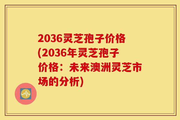 2036灵芝孢子价格(2036年灵芝孢子价格：未来澳洲灵芝市场的分析)-第1张图片-灵芝之家