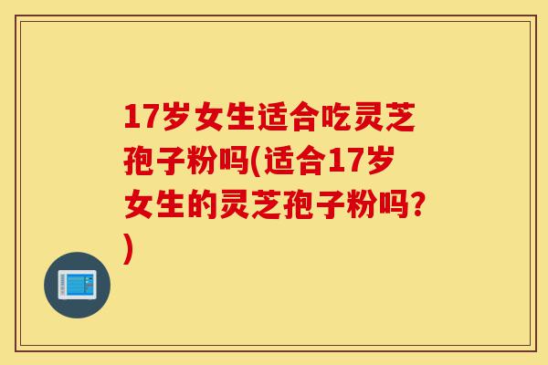 17岁女生适合吃灵芝孢子粉吗(适合17岁女生的灵芝孢子粉吗？)-第1张图片-灵芝之家