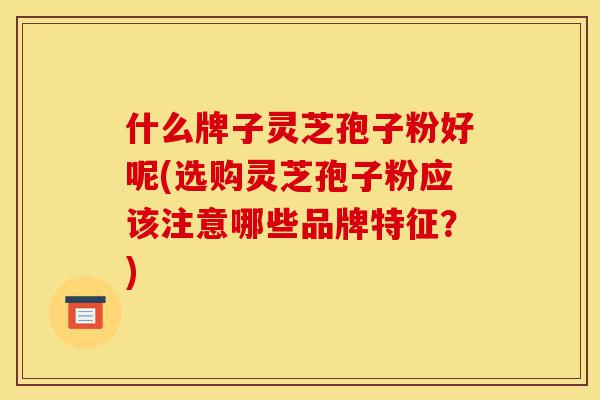 什么牌子灵芝孢子粉好呢(选购灵芝孢子粉应该注意哪些品牌特征?)-第1张图片-灵芝之家 什么牌子灵芝孢子粉好呢(选购灵芝孢子粉应该注意哪些品牌特征?)-第1张图片-灵芝之家