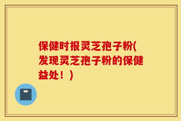 保健时报灵芝孢子粉(发现灵芝孢子粉的保健益处!)-第1张图片-灵芝之家 保健时报灵芝孢子粉(发现灵芝孢子粉的保健益处!)-第1张图片-灵芝之家