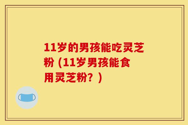 11岁的男孩能吃灵芝粉 (11岁男孩能食用灵芝粉？)-第1张图片-灵芝之家