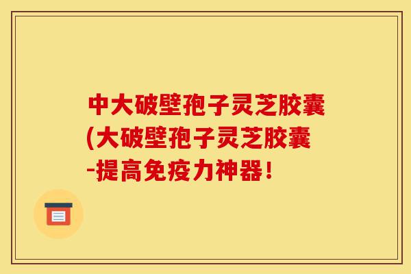 中大破壁孢子灵芝胶囊(大破壁孢子灵芝胶囊-提高免疫力神器！-第1张图片-灵芝之家