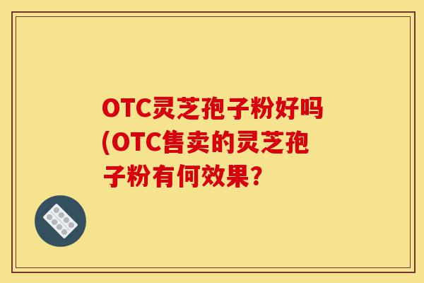 OTC灵芝孢子粉好吗(OTC售卖的灵芝孢子粉有何效果?-第1张图片-灵芝之家 OTC灵芝孢子粉好吗(OTC售卖的灵芝孢子粉有何效果?-第1张图片-灵芝之家